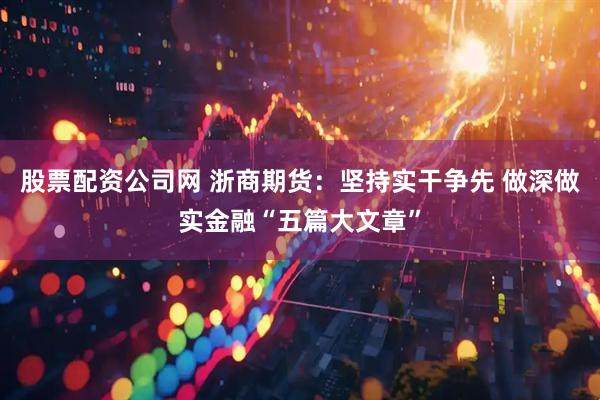 股票配资公司网 浙商期货：坚持实干争先 做深做实金融“五篇大文章”