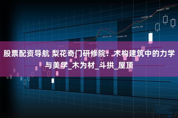 股票配资导航 梨花奇门研修院：木构建筑中的力学与美学_木为材_斗拱_屋顶
