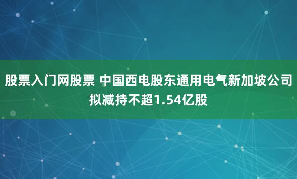 股票入门网股票 中国西电股东通用电气新加坡公司拟减持不超1.54亿股