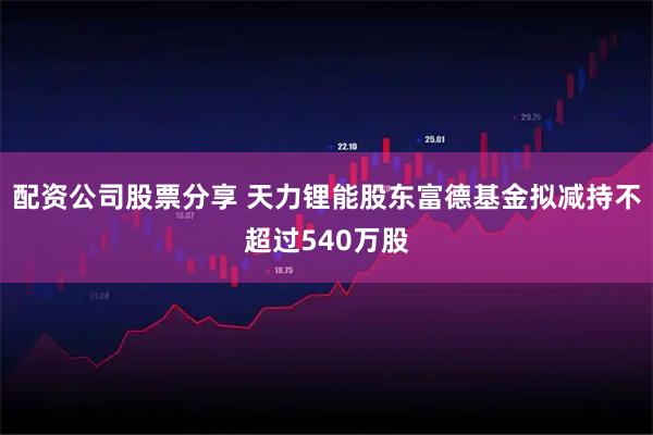 配资公司股票分享 天力锂能股东富德基金拟减持不超过540万股