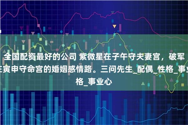 全国配资最好的公司 紫微星在子午守夫妻宫，破军星在寅申守命宫的婚姻感情路。三问先生_配偶_性格_事业心