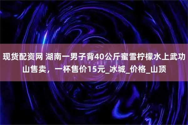 现货配资网 湖南一男子背40公斤蜜雪柠檬水上武功山售卖，一杯售价15元_冰城_价格_山顶