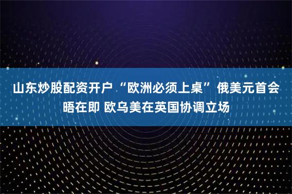 山东炒股配资开户 “欧洲必须上桌” 俄美元首会晤在即 欧乌美在英国协调立场
