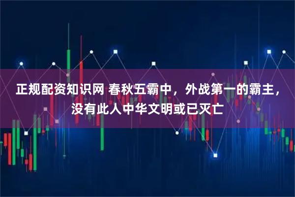 正规配资知识网 春秋五霸中，外战第一的霸主，没有此人中华文明或已灭亡