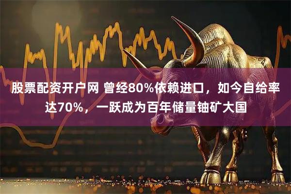 股票配资开户网 曾经80%依赖进口，如今自给率达70%，一跃成为百年储量铀矿大国