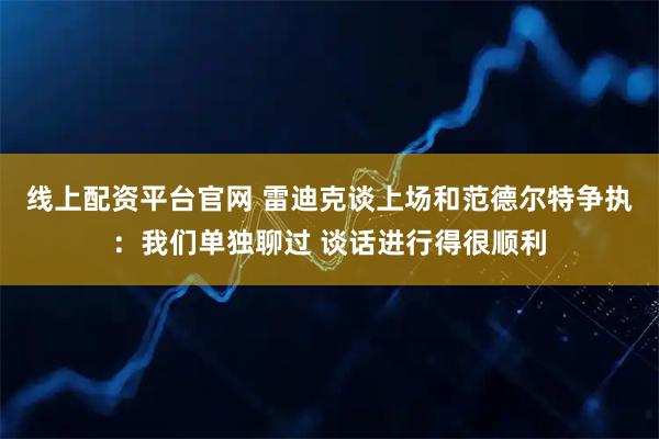 线上配资平台官网 雷迪克谈上场和范德尔特争执：我们单独聊过 谈话进行得很顺利