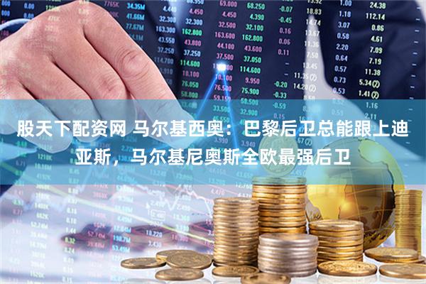 股天下配资网 马尔基西奥：巴黎后卫总能跟上迪亚斯，马尔基尼奥斯全欧最强后卫