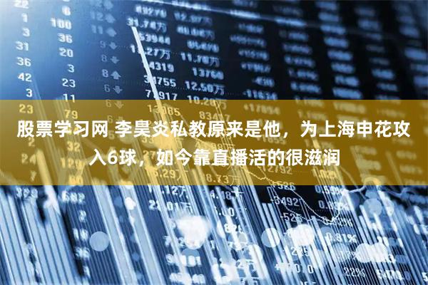 股票学习网 李昊炎私教原来是他，为上海申花攻入6球，如今靠直播活的很滋润