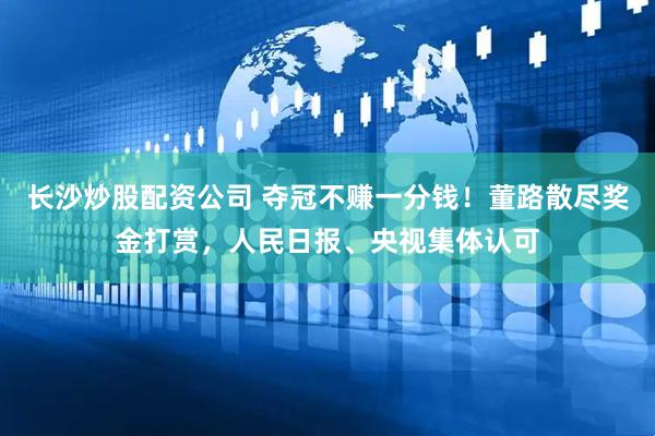 长沙炒股配资公司 夺冠不赚一分钱！董路散尽奖金打赏，人民日报、央视集体认可