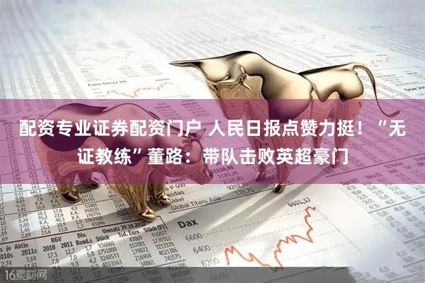 配资专业证券配资门户 人民日报点赞力挺！“无证教练”董路：带队击败英超豪门